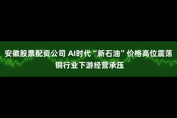安徽股票配资公司 AI时代“新石油”价格高位震荡 铜行业下游经营承压