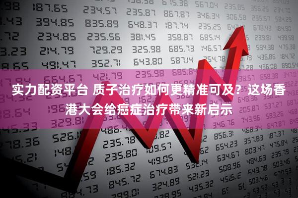 实力配资平台 质子治疗如何更精准可及？这场香港大会给癌症治疗带来新启示