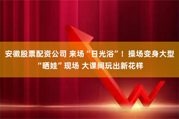 安徽股票配资公司 来场“日光浴”!操场变身大型“晒娃”现场 大课间玩出新花样