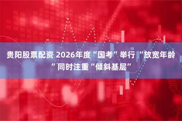 贵阳股票配资 2026年度“国考”举行 “放宽年龄”同时注重“倾斜基层”